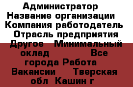 Администратор › Название организации ­ Компания-работодатель › Отрасль предприятия ­ Другое › Минимальный оклад ­ 18 000 - Все города Работа » Вакансии   . Тверская обл.,Кашин г.